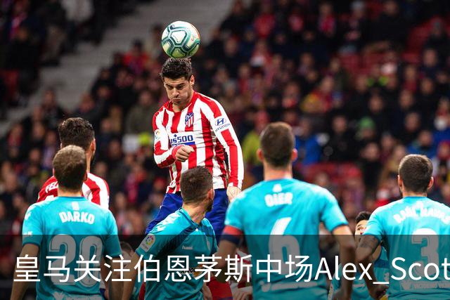 皇马关注伯恩茅斯中场Alex Scott，切尔西曾报价被拒